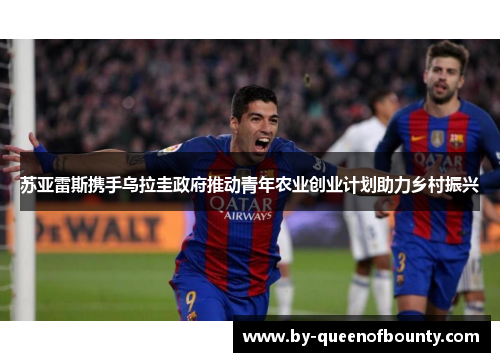 苏亚雷斯携手乌拉圭政府推动青年农业创业计划助力乡村振兴